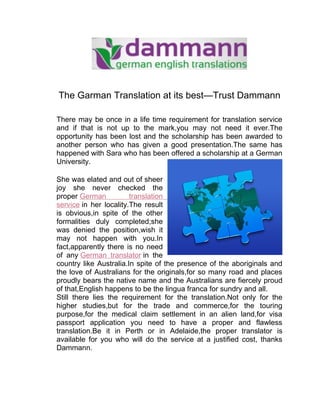 The Garman Translation at its best—Trust Dammann

There may be once in a life time requirement for translation service
and if that is not up to the mark,you may not need it ever.The
opportunity has been lost and the scholarship has been awarded to
another person who has given a good presentation.The same has
happened with Sara who has been offered a scholarship at a German
University.

She was elated and out of sheer
joy she never checked the
proper German           translation
service in her locality.The result
is obvious,in spite of the other
formalities duly completed;she
was denied the position,wish it
may not happen with you.In
fact,apparently there is no need
of any German translator in the
country like Australia.In spite of the presence of the aboriginals and
the love of Australians for the originals,for so many road and places
proudly bears the native name and the Australians are fiercely proud
of that,English happens to be the lingua franca for sundry and all.
Still there lies the requirement for the translation.Not only for the
higher studies,but for the trade and commerce,for the touring
purpose,for the medical claim settlement in an alien land,for visa
passport application you need to have a proper and flawless
translation.Be it in Perth or in Adelaide,the proper translator is
available for you who will do the service at a justified cost, thanks
Dammann.
 