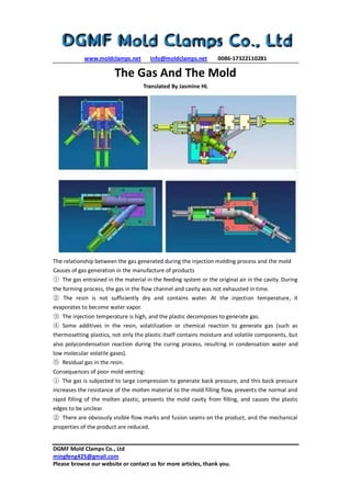 www.moldclamps.net info@moldclamps.net 0086-17322110281
DGMF Mold Clamps Co., Ltd
mingfeng425@gmail.com
Please browse our website or contact us for more articles, thank you.
The Gas And The Mold
Translated By Jasmine HL
The relationship between the gas generated during the injection molding process and the mold
Causes of gas generation in the manufacture of products
① The gas entrained in the material in the feeding system or the original air in the cavity. During
the forming process, the gas in the flow channel and cavity was not exhausted in time.
② The resin is not sufficiently dry and contains water. At the injection temperature, it
evaporates to become water vapor.
③ The injection temperature is high, and the plastic decomposes to generate gas.
④ Some additives in the resin, volatilization or chemical reaction to generate gas (such as
thermosetting plastics, not only the plastic itself contains moisture and volatile components, but
also polycondensation reaction during the curing process, resulting in condensation water and
low molecular volatile gases).
⑤ Residual gas in the resin.
Consequences of poor mold venting:
① The gas is subjected to large compression to generate back pressure, and this back pressure
increases the resistance of the molten material to the mold filling flow, prevents the normal and
rapid filling of the molten plastic, prevents the mold cavity from filling, and causes the plastic
edges to be unclear.
② There are obviously visible flow marks and fusion seams on the product, and the mechanical
properties of the product are reduced.
 