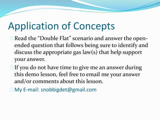 Application of Concepts
Read the “Double Flat” scenario and answer the open-
ended question that follows being sure to identify and
discuss the appropriate gas law(s) that help support
your answer.
If you do not have time to give me an answer during
this demo lesson, feel free to email me your answer
and/or comments about this lesson.
My E-mail: snobbigdet@gmail.com
 