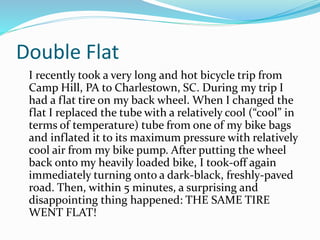 Double Flat
I recently took a very long and hot bicycle trip from
Camp Hill, PA to Charlestown, SC. During my trip I
had a flat tire on my back wheel. When I changed the
flat I replaced the tube with a relatively cool (“cool” in
terms of temperature) tube from one of my bike bags
and inflated it to its maximum pressure with relatively
cool air from my bike pump. After putting the wheel
back onto my heavily loaded bike, I took-off again
immediately turning onto a dark-black, freshly-paved
road. Then, within 5 minutes, a surprising and
disappointing thing happened: THE SAME TIRE
WENT FLAT!
 