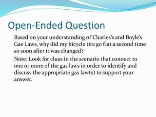 Open-Ended Question
Based on your understanding of Charles’s and Boyle’s
Gas Laws, why did my bicycle tire go flat a second time
so soon after it was changed?
Note: Look for clues in the scenario that connect to
one or more of the gas laws in order to identify and
discuss the appropriate gas law(s) to support your
answer.
 