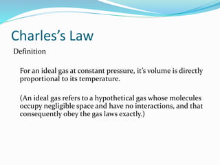 Charles’s Law
Definition
For an ideal gas at constant pressure, it’s volume is directly
proportional to its temperature.
(An ideal gas refers to a hypothetical gas whose molecules
occupy negligible space and have no interactions, and that
consequently obey the gas laws exactly.)
 