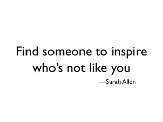 Find someone to inspire
   who’s not like you
              —Sarah Allen
 