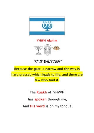 YHWH Alahim
“IT IS WRITTEN”
Because the gate is narrow and the way is
hard pressed which leads to life, and there are
few who find it.
The Ruakh of YHVVH
has spoken through me,
And His word is on my tongue.
 