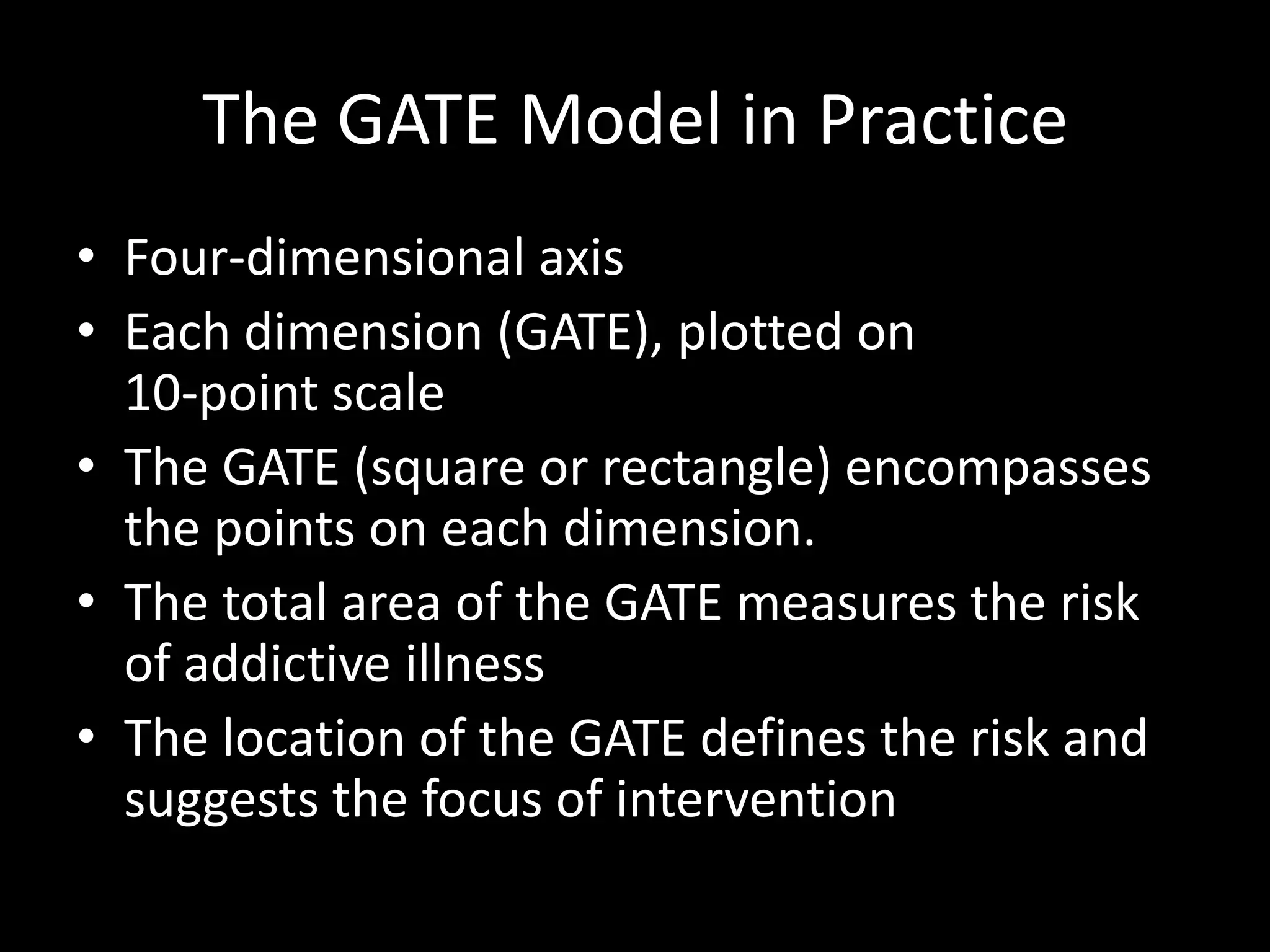 The GATE Model in PracticeFour-dimensional axisEach dimension (GATE), plotted on                10-point scaleThe GATE (square or rectangle) encompasses the points on each dimension.The total area of the GATE measures the risk of addictive illnessThe location of the GATE defines the risk and suggests the focus of intervention