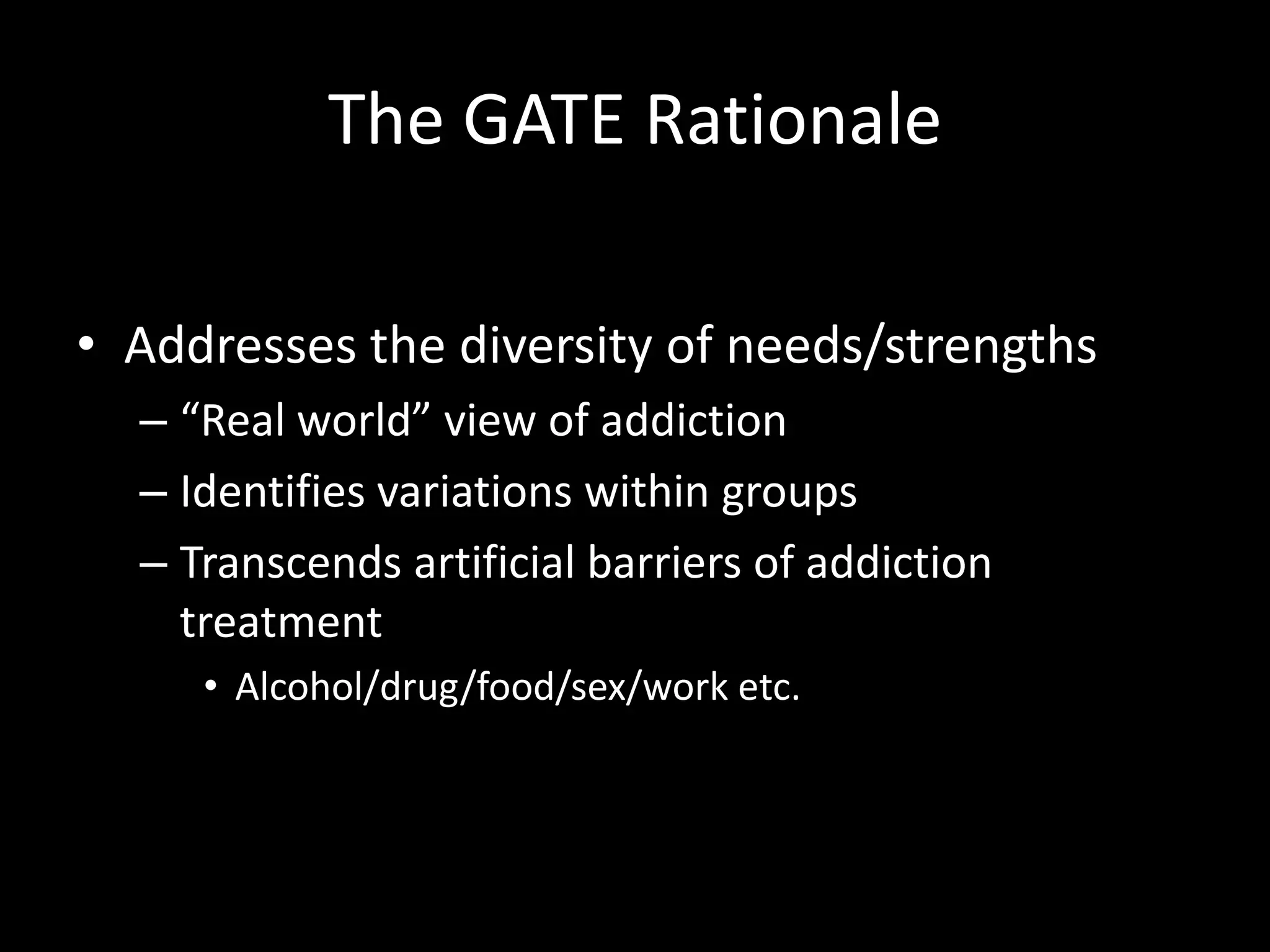 The GATE RationaleAddresses the diversity of needs/strengths“Real world” view of addictionIdentifies variations within groupsTranscends artificial barriers of addiction treatmentAlcohol/drug/food/sex/work etc. 