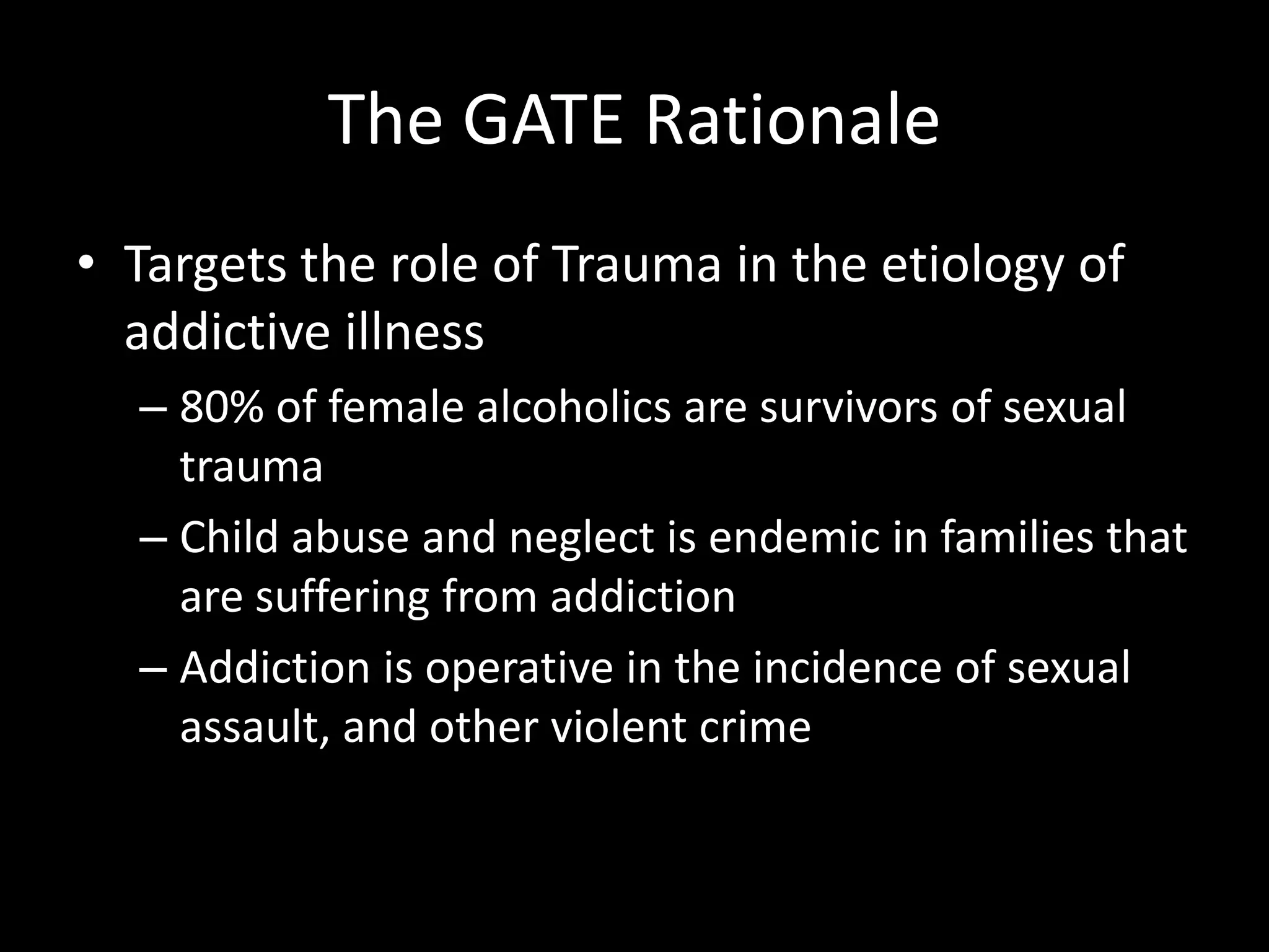 The GATE RationaleTargets the role of Trauma in the etiology of addictive illness80% of female alcoholics are survivors of sexual traumaChild abuse and neglect is endemic in families that are suffering from addictionAddiction is operative in the incidence of sexual assault, and other violent crime