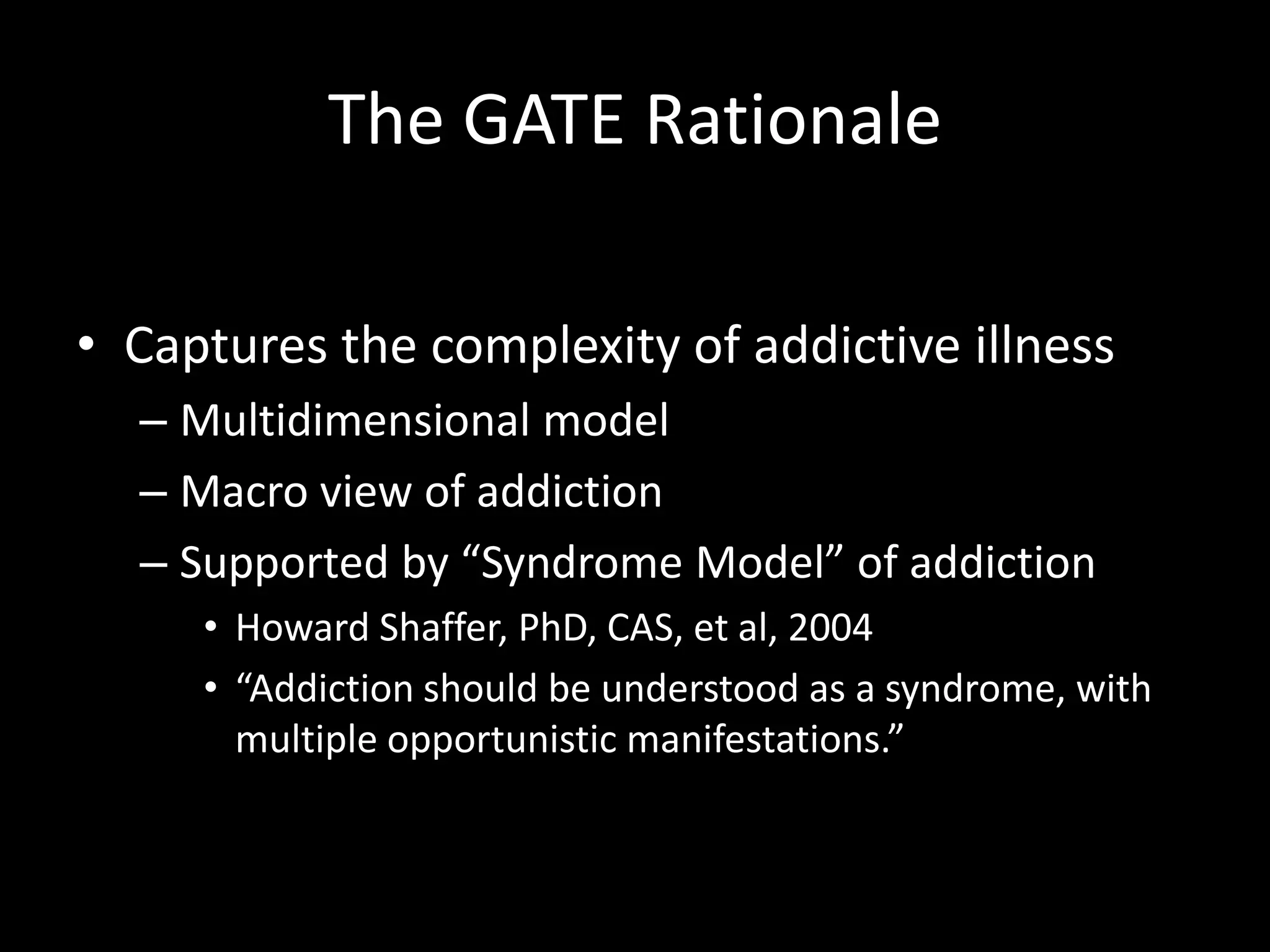 The GATE RationaleCaptures the complexity of addictive illnessMultidimensional modelMacro view of addictionSupported by “Syndrome Model” of addictionHoward Shaffer, PhD, CAS, et al, 2004“Addiction should be understood as a syndrome, with multiple opportunistic manifestations.”