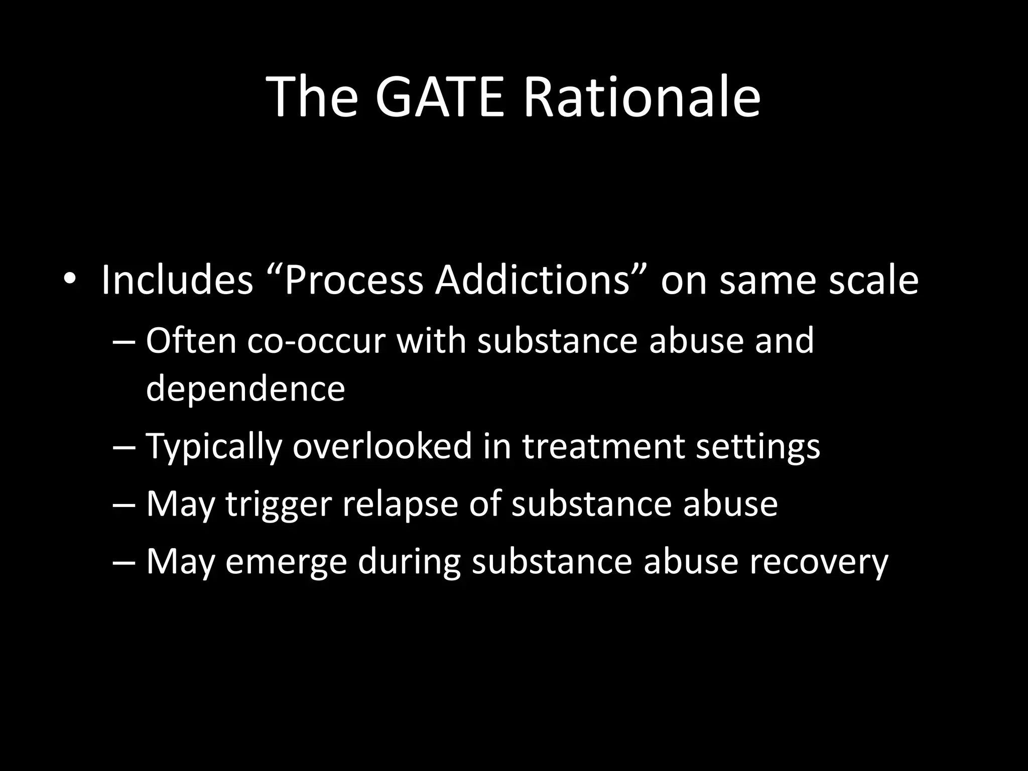 The GATE RationaleIncludes “Process Addictions” on same scaleOften co-occur with substance abuse and dependenceTypically overlooked in treatment settingsMay trigger relapse of substance abuseMay emerge during substance abuse recovery