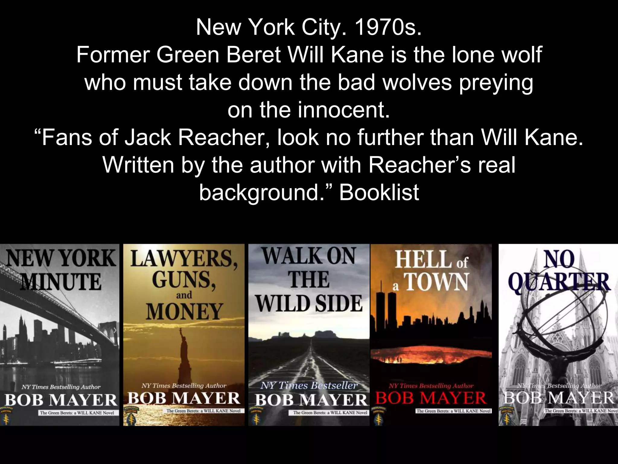 New York City. 1970s.
Former Green Beret Will Kane is the lone wolf
who must take down the bad wolves preying
on the innocent.
“Fans of Jack Reacher, look no further than Will Kane.
Written by the author with Reacher’s real
background.” Booklist
http://bobmayer.com/fiction/
 