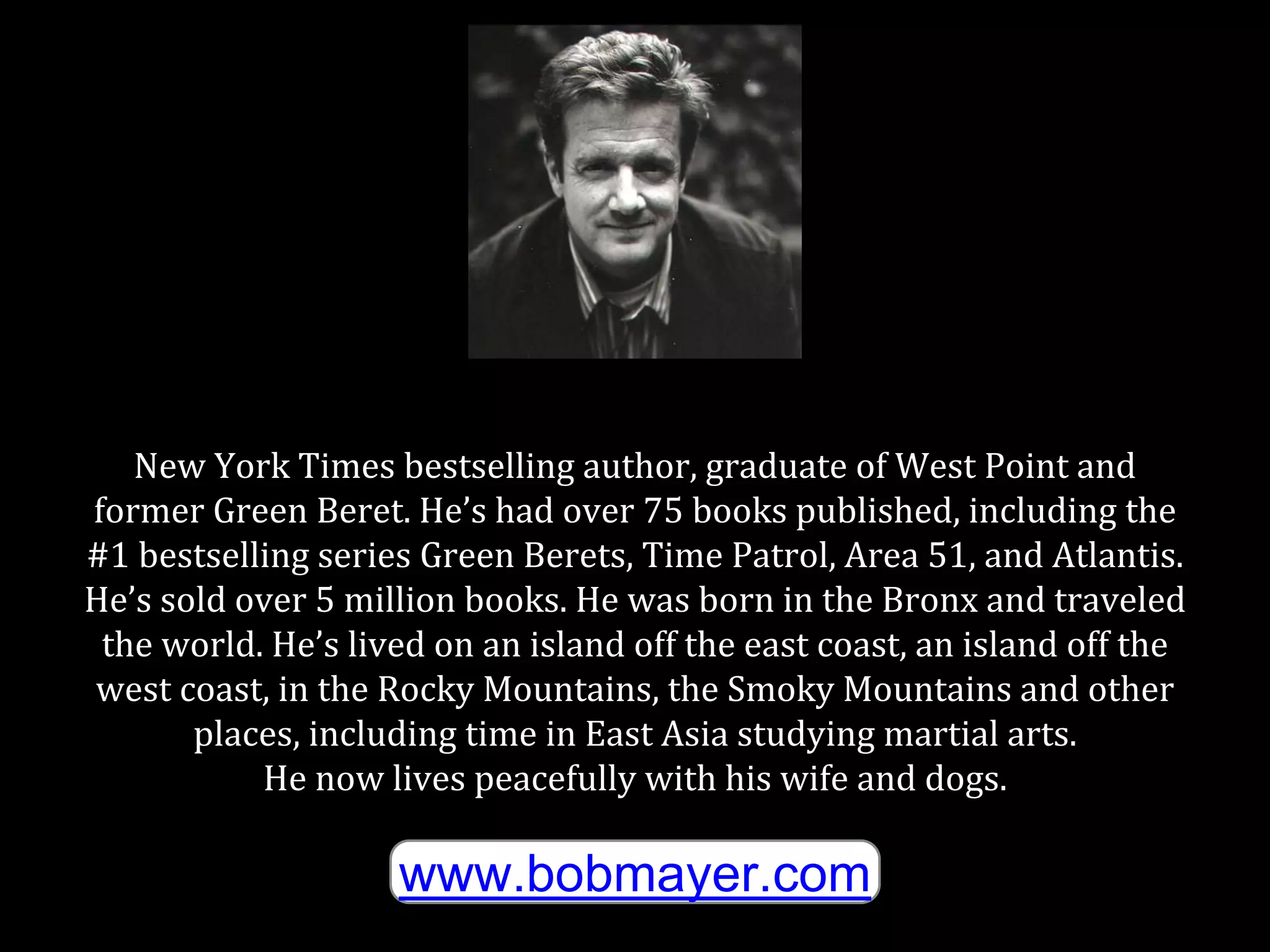 New York Times bestselling author, graduate of West Point and
former Green Beret. He’s had over 75 books published, including the
#1 bestselling series Green Berets, Time Patrol, Area 51, and Atlantis.
He’s sold over 5 million books. He was born in the Bronx and traveled
the world. He’s lived on an island off the east coast, an island off the
west coast, in the Rocky Mountains, the Smoky Mountains and other
places, including time in East Asia studying martial arts.
He now lives peacefully with his wife and dogs.
www.bobmayer.com
 