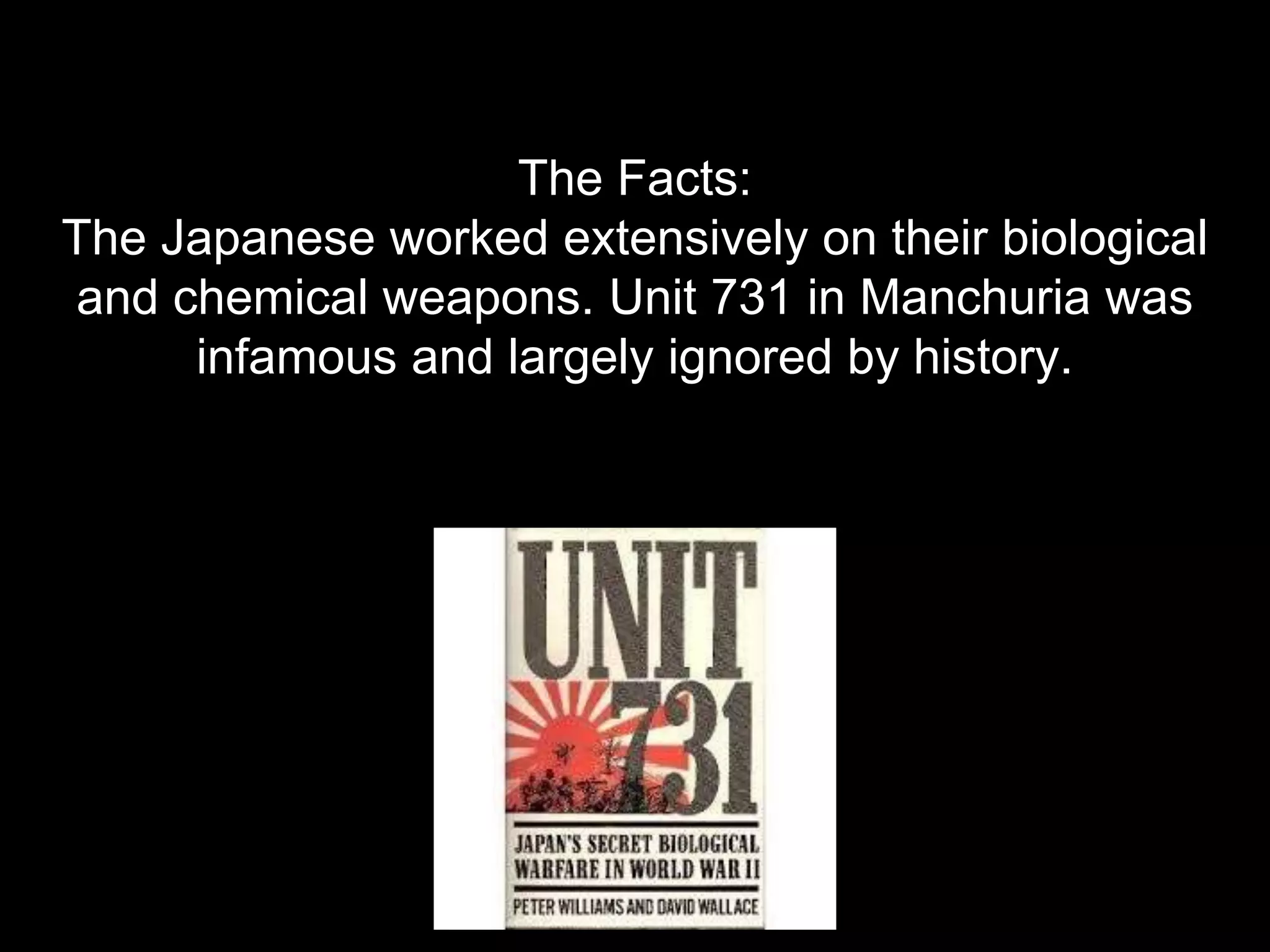 The Facts:
The Japanese worked extensively on their biological
and chemical weapons. Unit 731 in Manchuria was
infamous and largely ignored by history.
 