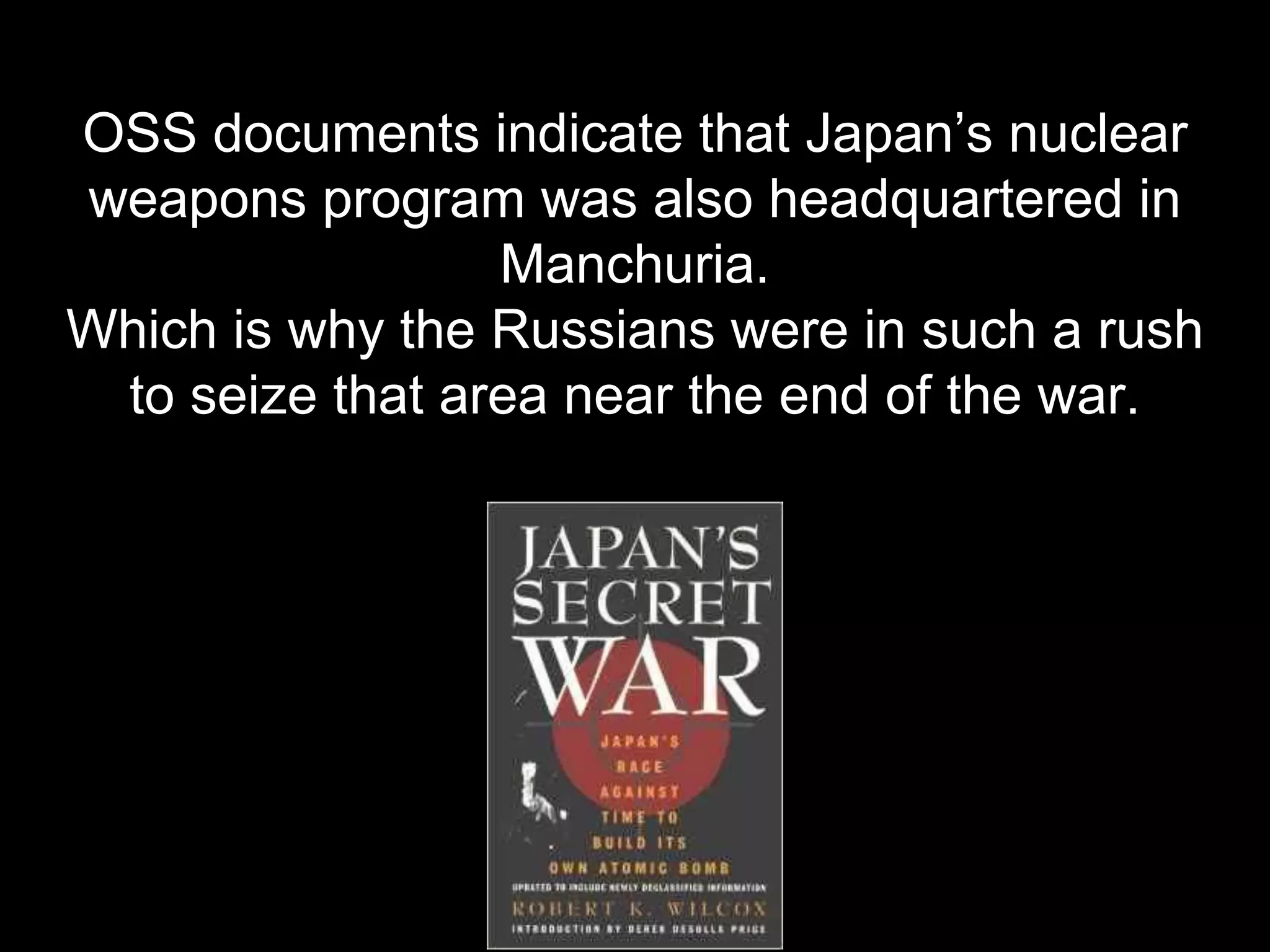 OSS documents indicate that Japan’s nuclear
weapons program was also headquartered in
Manchuria.
Which is why the Russians were in such a rush
to seize that area near the end of the war.
 