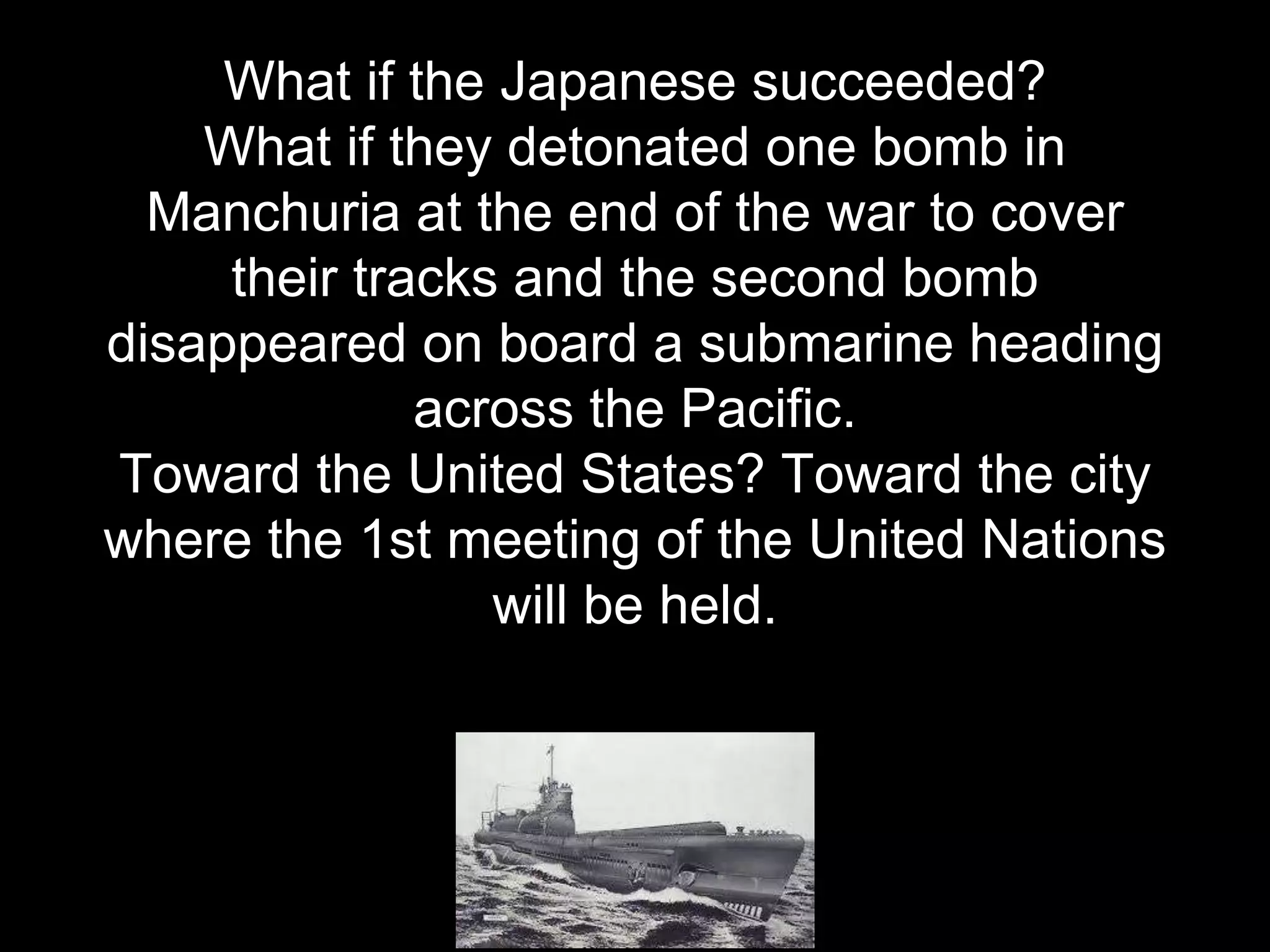 What if the Japanese succeeded?
What if they detonated one bomb in
Manchuria at the end of the war to cover
their tracks and the second bomb
disappeared on board a submarine heading
across the Pacific.
Toward the United States? Toward the city
where the 1st meeting of the United Nations
will be held.
 