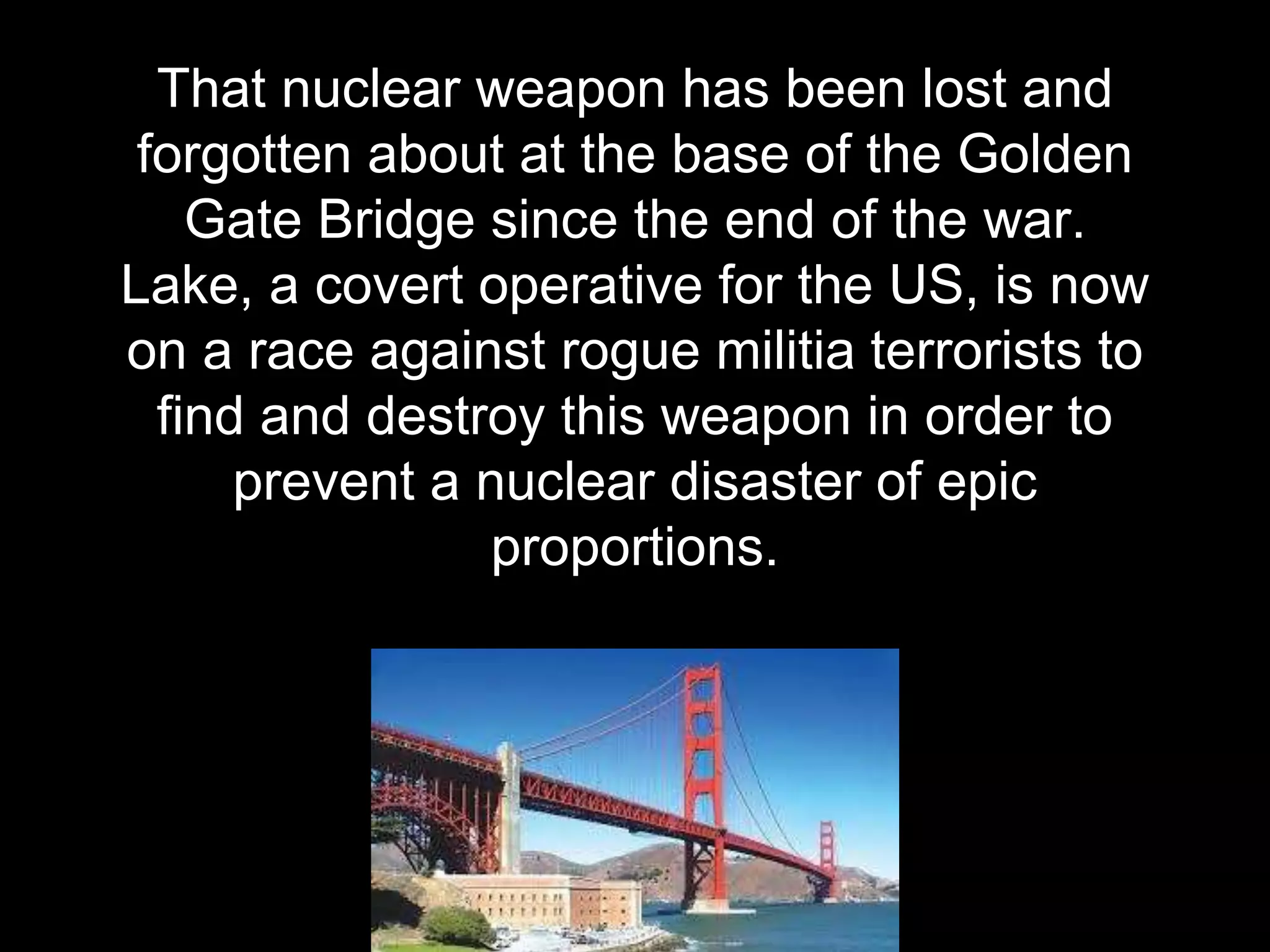 That nuclear weapon has been lost and
forgotten about at the base of the Golden
Gate Bridge since the end of the war.
Lake, a covert operative for the US, is now
on a race against rogue militia terrorists to
find and destroy this weapon in order to
prevent a nuclear disaster of epic
proportions.
 