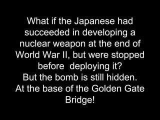 What if the Japanese had
succeeded in developing a
nuclear weapon at the end of
World War II, but were stopped
before deploying it?
But the bomb is still hidden.
At the base of the Golden Gate
Bridge!
 