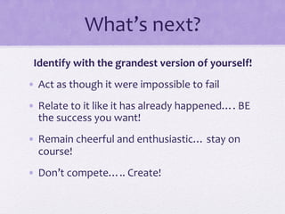 What’s	
  next?	
  
Identify	
  with	
  the	
  grandest	
  version	
  of	
  yourself!	
  
•  Act	
  as	
  though	
  it	
  were	
  impossible	
  to	
  fail	
  
•  Relate	
  to	
  it	
  like	
  it	
  has	
  already	
  happened….	
  BE	
  
the	
  success	
  you	
  want!	
  
•  Remain	
  cheerful	
  and	
  enthusiastic…	
  stay	
  on	
  
course!	
  
•  Don’t	
  compete…..	
  Create!	
  
 