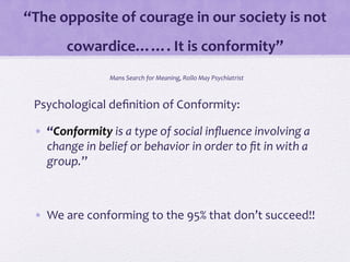 “The	
  opposite	
  of	
  courage	
  in	
  our	
  society	
  is	
  not	
  
cowardice…….	
  It	
  is	
  conformity”	
  
	
  Mans	
  Search	
  for	
  Meaning,	
  Rollo	
  May	
  Psychiatrist	
  	
  
Psychological	
  deﬁnition	
  of	
  Conformity:	
  
•  “Conformity	
  is	
  a	
  type	
  of	
  social	
  inﬂuence	
  involving	
  a	
  
change	
  in	
  belief	
  or	
  behavior	
  in	
  order	
  to	
  ﬁt	
  in	
  with	
  a	
  
group.”	
  	
  
•  We	
  are	
  conforming	
  to	
  the	
  95%	
  that	
  don’t	
  succeed!!	
  
 