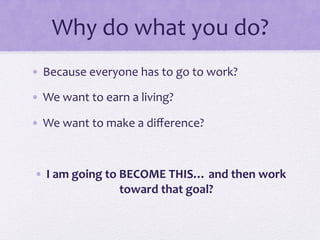 Why	
  do	
  what	
  you	
  do?	
  
•  Because	
  everyone	
  has	
  to	
  go	
  to	
  work?	
  
•  We	
  want	
  to	
  earn	
  a	
  living?	
  
•  We	
  want	
  to	
  make	
  a	
  diﬀerence?	
  
•  I	
  am	
  going	
  to	
  BECOME	
  THIS…	
  and	
  then	
  work	
  
toward	
  that	
  goal?	
  
 