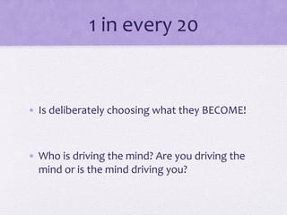 1	
  in	
  every	
  20	
  
•  Is	
  deliberately	
  choosing	
  what	
  they	
  BECOME!	
  
•  Who	
  is	
  driving	
  the	
  mind?	
  Are	
  you	
  driving	
  the	
  
mind	
  or	
  is	
  the	
  mind	
  driving	
  you?	
  
 