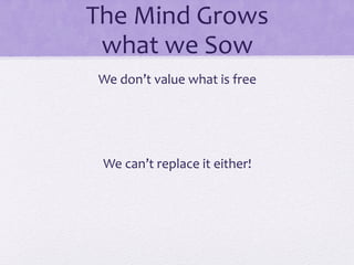 The	
  Mind	
  Grows	
  	
  
what	
  we	
  Sow	
  
We	
  don’t	
  value	
  what	
  is	
  free	
  
	
  
	
  
We	
  can’t	
  replace	
  it	
  either!	
  
 