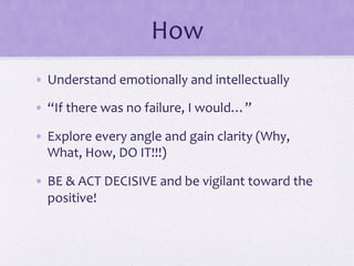 How	
  
•  Understand	
  emotionally	
  and	
  intellectually	
  
•  “If	
  there	
  was	
  no	
  failure,	
  I	
  would…”	
  
•  Explore	
  every	
  angle	
  and	
  gain	
  clarity	
  (Why,	
  
What,	
  How,	
  DO	
  IT!!!)	
  
•  BE	
  &	
  ACT	
  DECISIVE	
  and	
  be	
  vigilant	
  toward	
  the	
  
positive!	
  	
  
 
