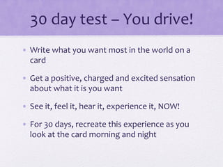 30	
  day	
  test	
  –	
  You	
  drive!	
  
•  Write	
  what	
  you	
  want	
  most	
  in	
  the	
  world	
  on	
  a	
  
card	
  
•  Get	
  a	
  positive,	
  charged	
  and	
  excited	
  sensation	
  
about	
  what	
  it	
  is	
  you	
  want	
  
•  See	
  it,	
  feel	
  it,	
  hear	
  it,	
  experience	
  it,	
  NOW!	
  
•  For	
  30	
  days,	
  recreate	
  this	
  experience	
  as	
  you	
  
look	
  at	
  the	
  card	
  morning	
  and	
  night	
  
 