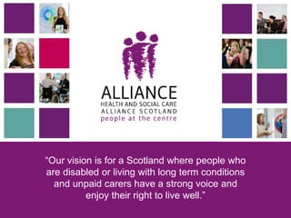 “Our vision is for a Scotland where people who
are disabled or living with long term conditions
and unpaid carers have a strong voice and
enjoy their right to live well.”
 