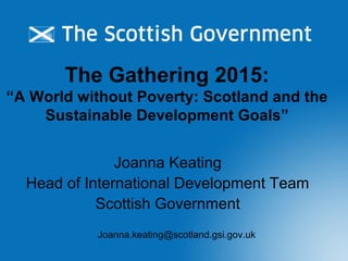 The Gathering 2015:
“A World without Poverty: Scotland and the
Sustainable Development Goals”
Joanna Keating
Head of International Development Team
Scottish Government
Joanna.keating@scotland.gsi.gov.uk
 