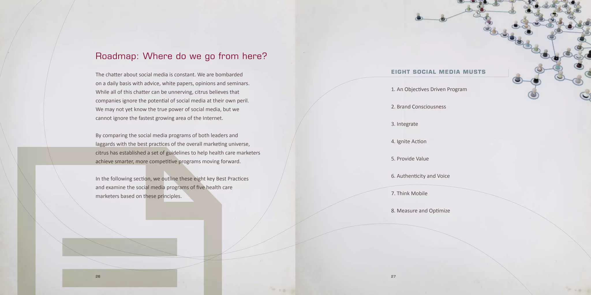 Roadmap: Where do we go from here?
                                                                           E i g h t S o c i a l ME d i a M uS t S
The chatter about social media is constant. We are bombarded
on a daily basis with advice, white papers, opinions and seminars.
While all of this chatter can be unnerving, citrus believes that           1. An Objectives Driven Program
companies ignore the potential of social media at their own peril.
We may not yet know the true power of social media, but we                 2. Brand Consciousness
cannot ignore the fastest growing area of the Internet.
                                                                           3. Integrate
By comparing the social media programs of both leaders and
laggards with the best practices of the overall marketing universe,        4. Ignite Action
citrus has established a set of guidelines to help health care marketers
achieve smarter, more competitive programs moving forward.                 5. Provide Value


In the following section, we outline these eight key Best Practices        6. Authenticity and Voice
and examine the social media programs of five health care
marketers based on these principles.                                       7. Think Mobile


                                                                           8. Measure and Optimize




26                                                                         27
 