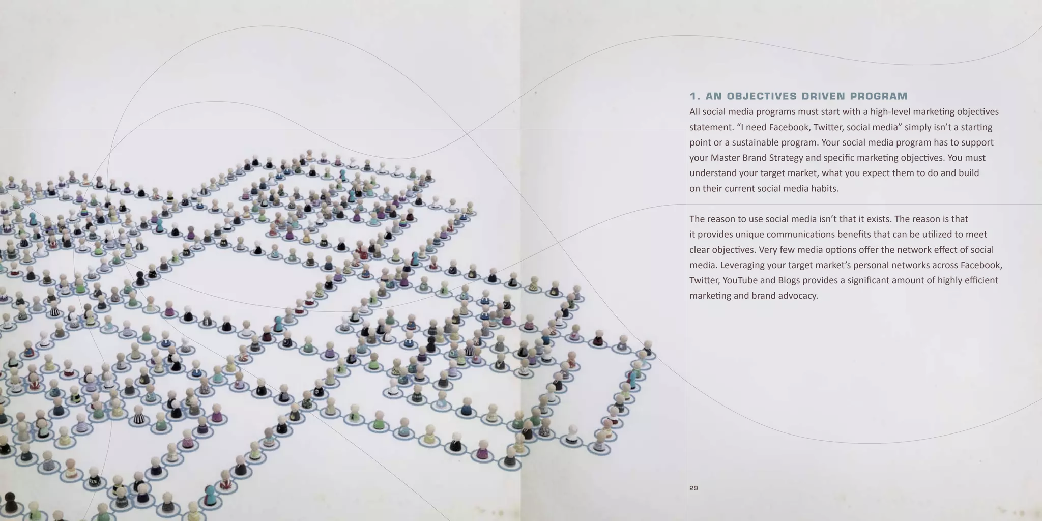 1 . A n O b j e c t i v e s D r i v e n P rOgr Am
All social media programs must start with a high-level marketing objectives
statement. “I need Facebook, Twitter, social media” simply isn’t a starting
point or a sustainable program. Your social media program has to support
your Master Brand Strategy and specific marketing objectives. You must
understand your target market, what you expect them to do and build
on their current social media habits.


The reason to use social media isn’t that it exists. The reason is that
it provides unique communications benefits that can be utilized to meet
clear objectives. Very few media options offer the network effect of social
media. Leveraging your target market’s personal networks across Facebook,
Twitter, YouTube and Blogs provides a significant amount of highly efficient
marketing and brand advocacy.




29
 