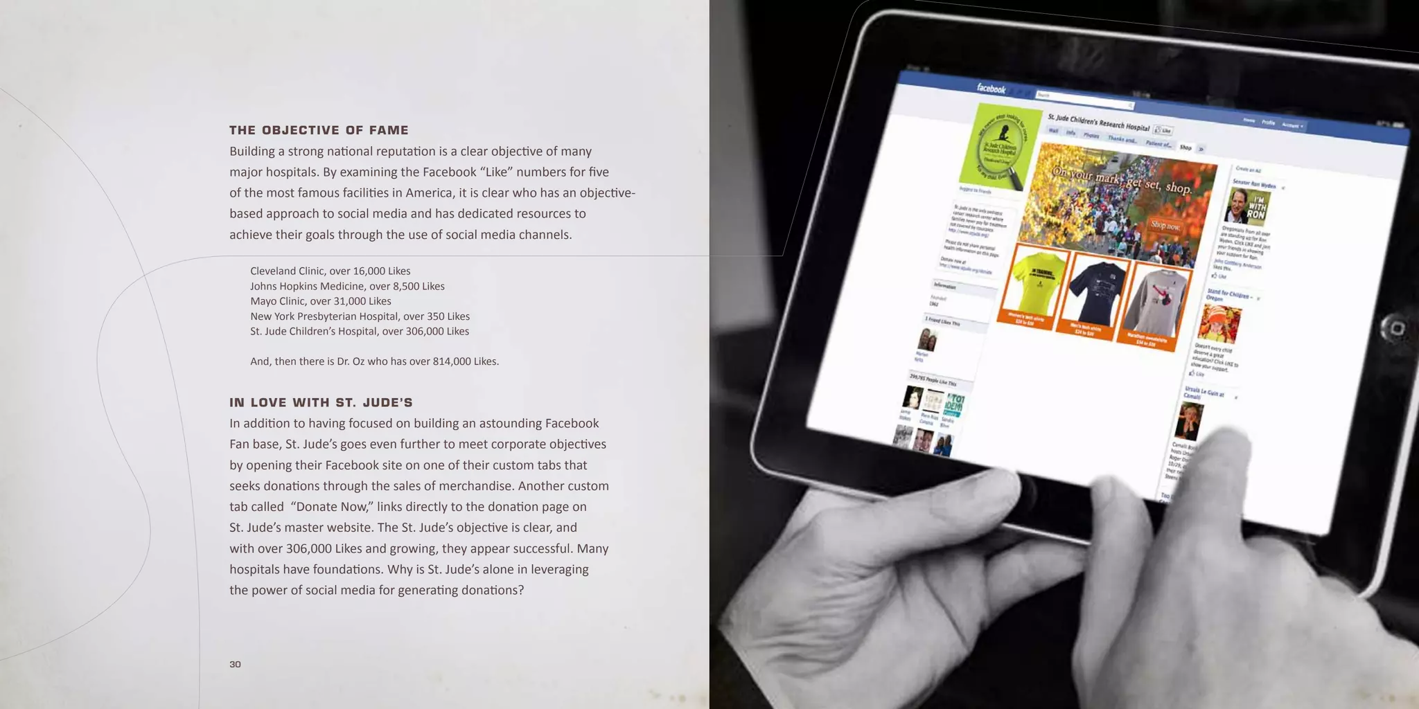 T he Ob jec T i v e O f fa me
Building a strong national reputation is a clear objective of many
major hospitals. By examining the Facebook “Like” numbers for five
of the most famous facilities in America, it is clear who has an objective-
based approach to social media and has dedicated resources to
achieve their goals through the use of social media channels.

     Cleveland Clinic, over 16,000 Likes
     Johns Hopkins Medicine, over 8,500 Likes
     Mayo Clinic, over 31,000 Likes
     New York Presbyterian Hospital, over 350 Likes
     St. Jude Children’s Hospital, over 306,000 Likes

     And, then there is Dr. Oz who has over 814,000 Likes.


in L O v e w i T h S T. jude’S
In addition to having focused on building an astounding Facebook
Fan base, St. Jude’s goes even further to meet corporate objectives
by opening their Facebook site on one of their custom tabs that
seeks donations through the sales of merchandise. Another custom
tab called “Donate Now,” links directly to the donation page on
St. Jude’s master website. The St. Jude’s objective is clear, and
with over 306,000 Likes and growing, they appear successful. Many
hospitals have foundations. Why is St. Jude’s alone in leveraging
the power of social media for generating donations?




30
 