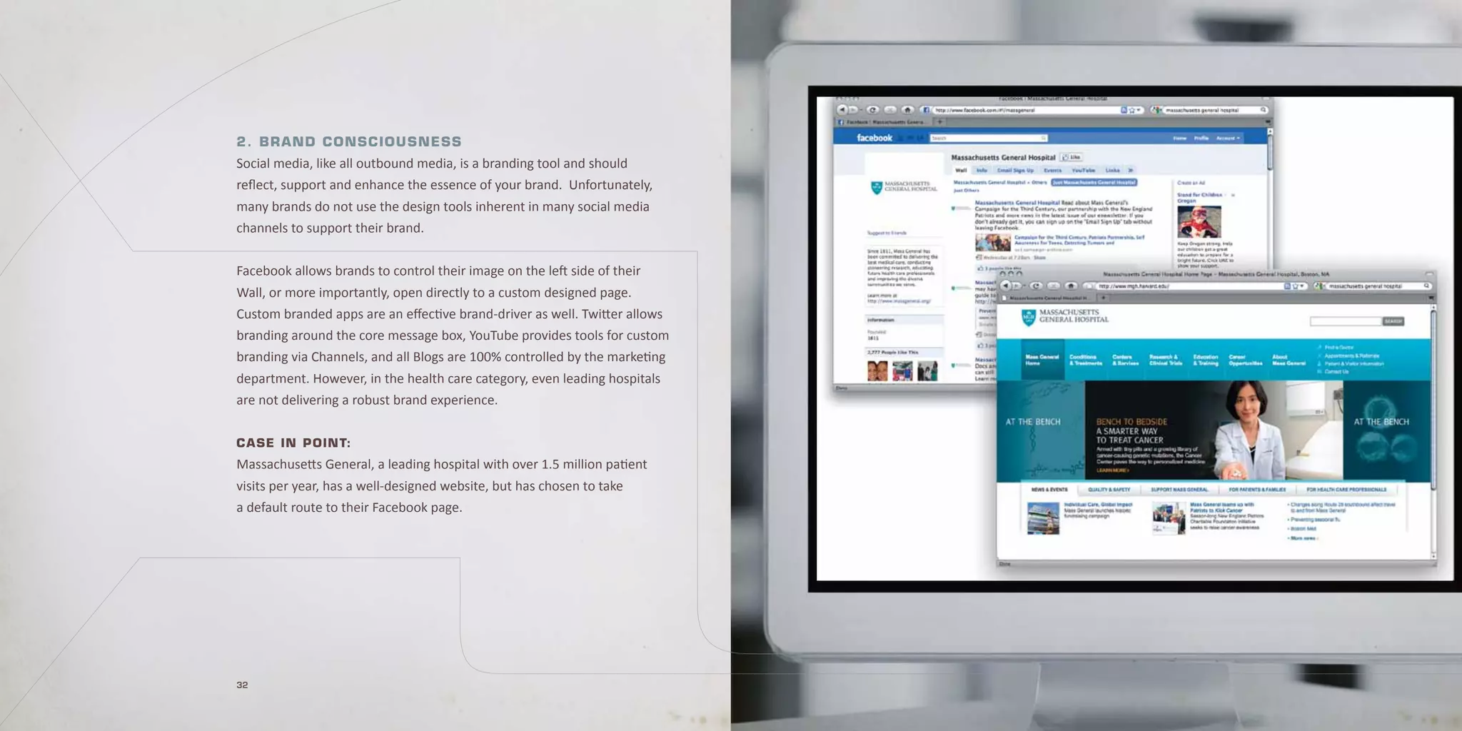 2. Brand C o n sC i o u s n e s s
Social media, like all outbound media, is a branding tool and should
reflect, support and enhance the essence of your brand. Unfortunately,
many brands do not use the design tools inherent in many social media
channels to support their brand.


Facebook allows brands to control their image on the left side of their
Wall, or more importantly, open directly to a custom designed page.
Custom branded apps are an effective brand-driver as well. Twitter allows
branding around the core message box, YouTube provides tools for custom
branding via Channels, and all Blogs are 100% controlled by the marketing
department. However, in the health care category, even leading hospitals
are not delivering a robust brand experience.

C a se in p oin t:
Massachusetts General, a leading hospital with over 1.5 million patient
visits per year, has a well-designed website, but has chosen to take
a default route to their Facebook page.




32
 