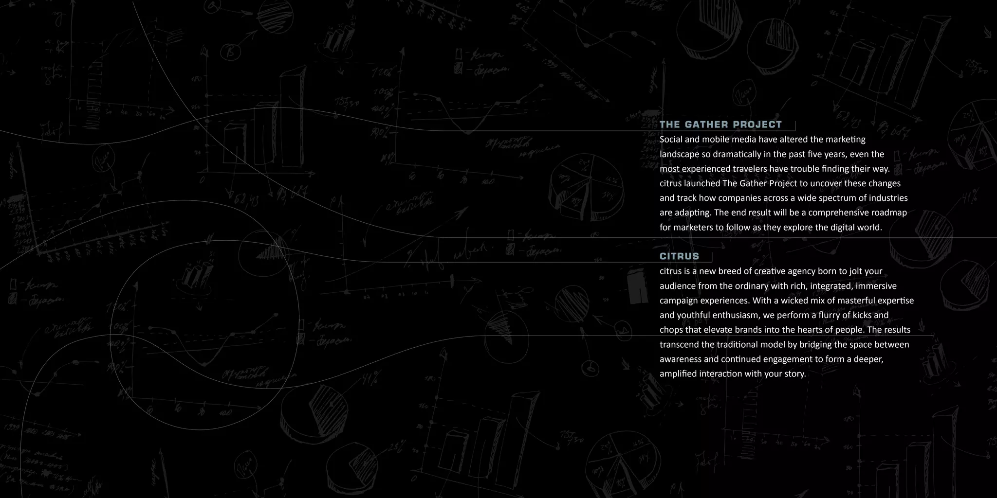 T h e G aT h e r P r o j e cT
Social and mobile media have altered the marketing
landscape so dramatically in the past five years, even the
most experienced travelers have trouble finding their way.
citrus launched The Gather Project to uncover these changes
and track how companies across a wide spectrum of industries
are adapting. The end result will be a comprehensive roadmap
for marketers to follow as they explore the digital world.


ciTrus
citrus is a new breed of creative agency born to jolt your
audience from the ordinary with rich, integrated, immersive
campaign experiences. With a wicked mix of masterful expertise
and youthful enthusiasm, we perform a flurry of kicks and
chops that elevate brands into the hearts of people. The results
transcend the traditional model by bridging the space between
awareness and continued engagement to form a deeper,
amplified interaction with your story.




3
 