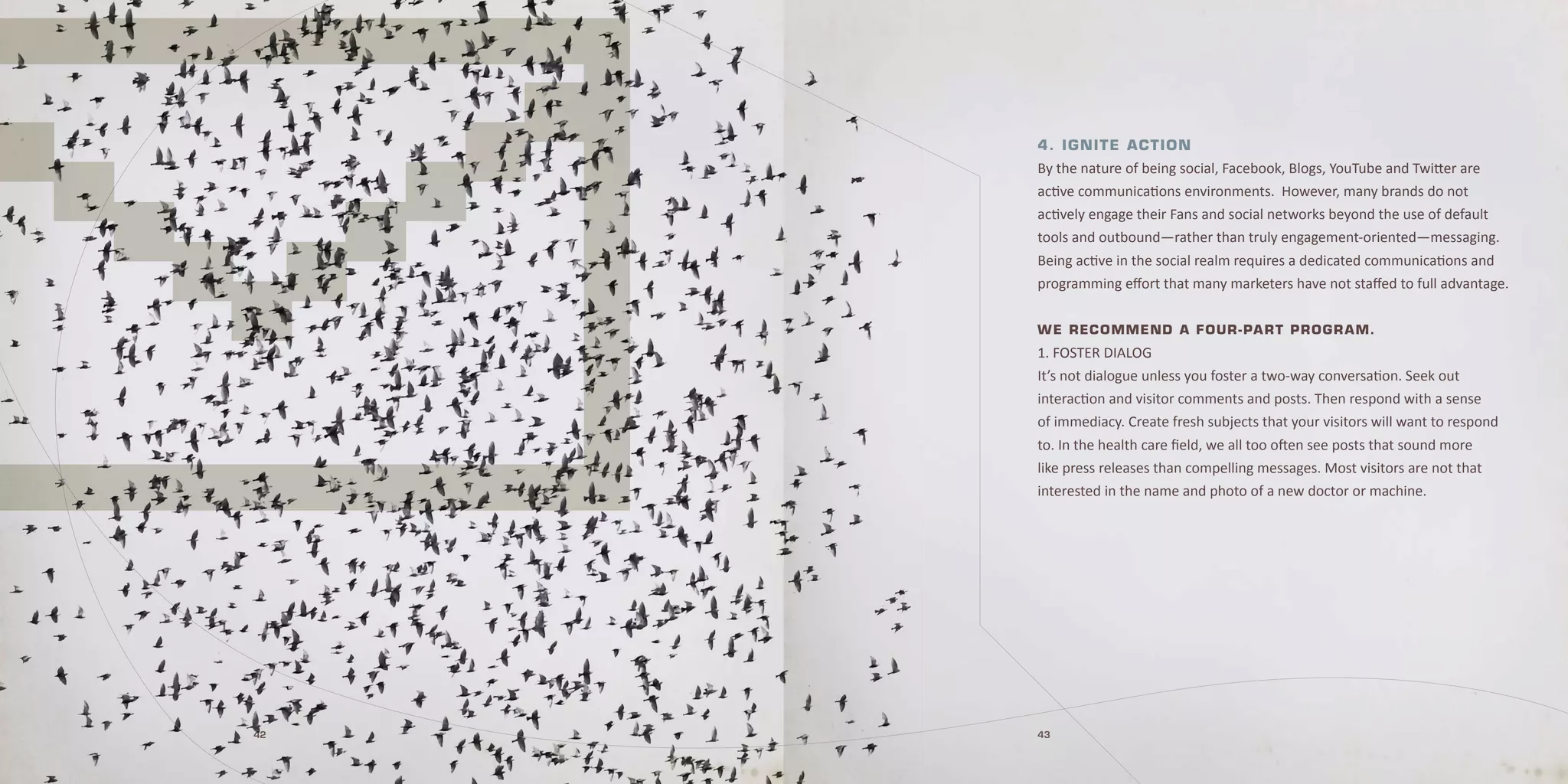 4 . I g nI t e A c tI o n
     By the nature of being social, Facebook, Blogs, YouTube and Twitter are
     active communications environments. However, many brands do not
     actively engage their Fans and social networks beyond the use of default
     tools and outbound—rather than truly engagement-oriented—messaging.
     Being active in the social realm requires a dedicated communications and
     programming effort that many marketers have not staffed to full advantage.


     W e rec ommend A f our - pA r t p r o gr A m.
     1. FosTer Dialog
     it’s not dialogue unless you foster a two-way conversation. seek out
     interaction and visitor comments and posts. Then respond with a sense
     of immediacy. Create fresh subjects that your visitors will want to respond
     to. in the health care field, we all too often see posts that sound more
     like press releases than compelling messages. Most visitors are not that
     interested in the name and photo of a new doctor or machine.




42   43
 