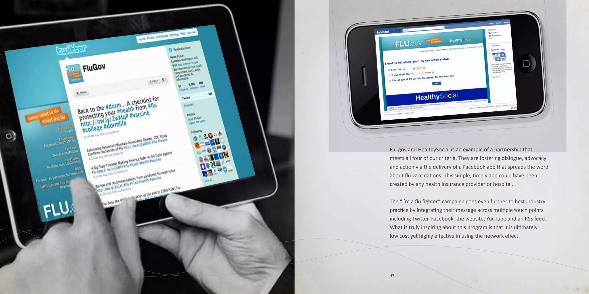Flu.gov and HealthySocial is an example of a partnership that
meets all four of our criteria. They are fostering dialogue, advocacy
and action via the delivery of a Facebook app that spreads the word
about flu vaccinations. This simple, timely app could have been
created by any health insurance provider or hospital.


The “I’m a flu fighter” campaign goes even further to best industry
practice by integrating their message across multiple touch points
including Twitter, Facebook, the website, YouTube and an RSS feed.
What is truly inspiring about this program is that it is ultimately
low cost yet highly effective in using the network effect.




47
 