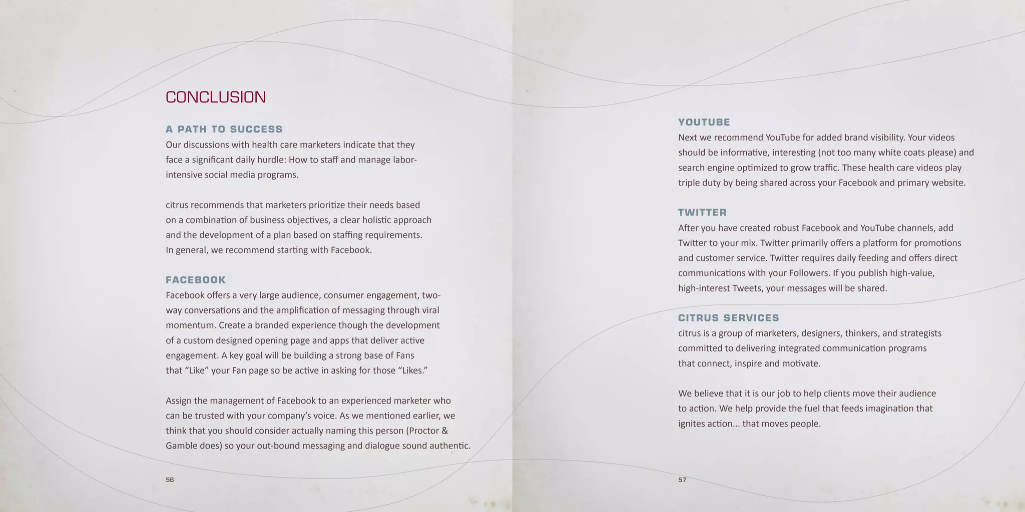 CONCLUSION
                                                                         YouTube
A P Ath t o S u c c eS S
                                                                         Next we recommend YouTube for added brand visibility. Your videos
Our discussions with health care marketers indicate that they
                                                                         should be informative, interesting (not too many white coats please) and
face a significant daily hurdle: How to staff and manage labor-
                                                                         search engine optimized to grow traffic. These health care videos play
intensive social media programs.
                                                                         triple duty by being shared across your Facebook and primary website.

citrus recommends that marketers prioritize their needs based
                                                                         TwiTTer
on a combination of business objectives, a clear holistic approach
                                                                         After you have created robust Facebook and YouTube channels, add
and the development of a plan based on staffing requirements.
                                                                         Twitter to your mix. Twitter primarily offers a platform for promotions
In general, we recommend starting with Facebook.
                                                                         and customer service. Twitter requires daily feeding and offers direct
                                                                         communications with your Followers. If you publish high-value,
FA ceboo k
                                                                         high-interest Tweets, your messages will be shared.
Facebook offers a very large audience, consumer engagement, two-
way conversations and the amplification of messaging through viral
                                                                         ciTrus services
momentum. Create a branded experience though the development
                                                                         citrus is a group of marketers, designers, thinkers, and strategists
of a custom designed opening page and apps that deliver active
                                                                         committed to delivering integrated communication programs
engagement. A key goal will be building a strong base of Fans
                                                                         that connect, inspire and motivate.
that “Like” your Fan page so be active in asking for those “Likes.”

                                                                         We believe that it is our job to help clients move their audience
Assign the management of Facebook to an experienced marketer who
                                                                         to action. We help provide the fuel that feeds imagination that
can be trusted with your company’s voice. As we mentioned earlier, we
                                                                         ignites action... that moves people.
think that you should consider actually naming this person (Proctor &
Gamble does) so your out-bound messaging and dialogue sound authentic.


56                                                                       57
 