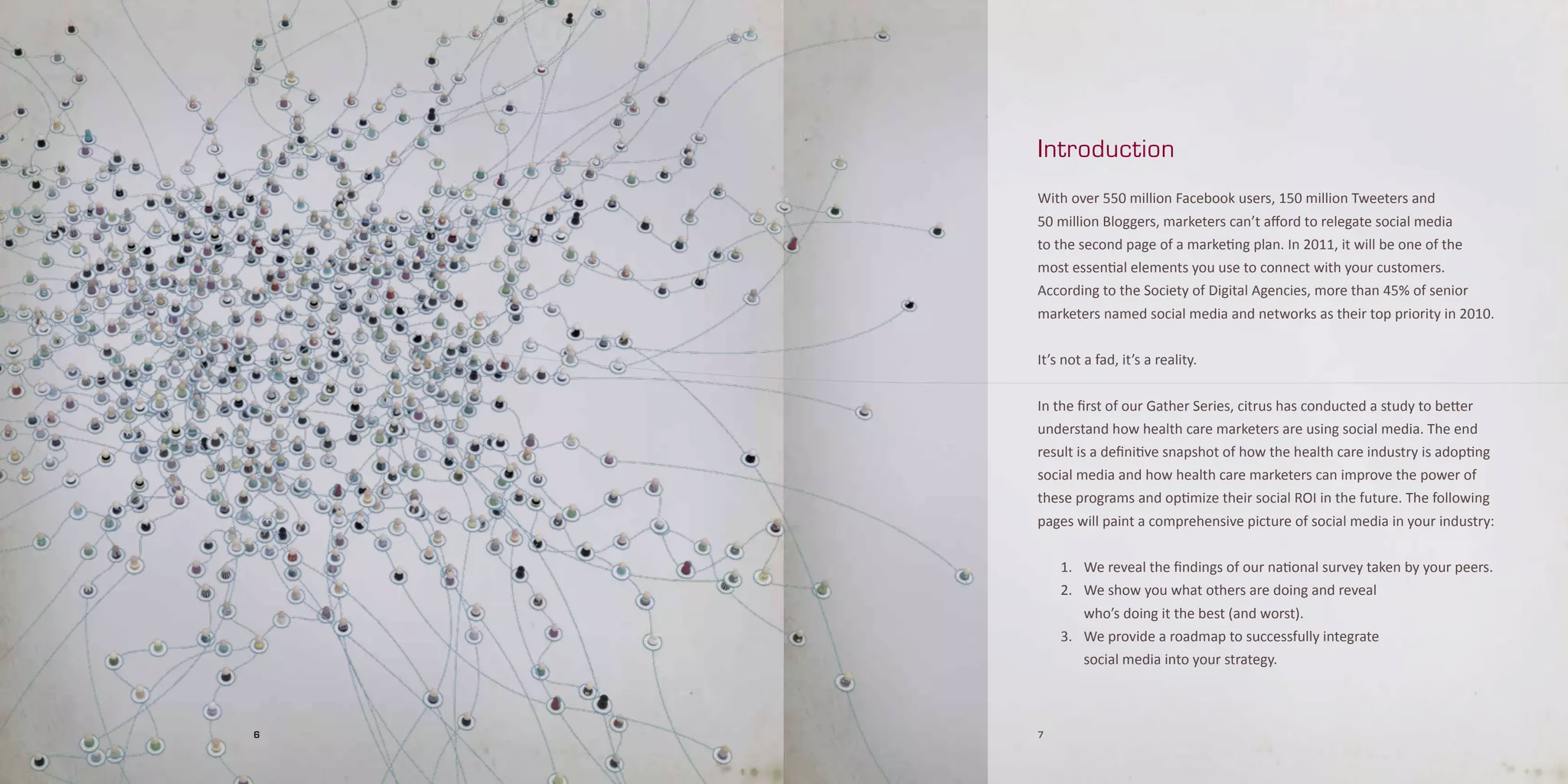 Introduction

    With over 550 million Facebook users, 150 million Tweeters and
    50 million Bloggers, marketers can’t afford to relegate social media
    to the second page of a marketing plan. In 2011, it will be one of the
    most essential elements you use to connect with your customers.
    According to the Society of Digital Agencies, more than 45% of senior
    marketers named social media and networks as their top priority in 2010.


    It’s not a fad, it’s a reality.


    In the first of our Gather Series, citrus has conducted a study to better
    understand how health care marketers are using social media. The end
    result is a definitive snapshot of how the health care industry is adopting
    social media and how health care marketers can improve the power of
    these programs and optimize their social ROI in the future. The following
    pages will paint a comprehensive picture of social media in your industry:


        1. We reveal the findings of our national survey taken by your peers.
        2. We show you what others are doing and reveal
           who’s doing it the best (and worst).
        3. We provide a roadmap to successfully integrate
            social media into your strategy.



6   7
 