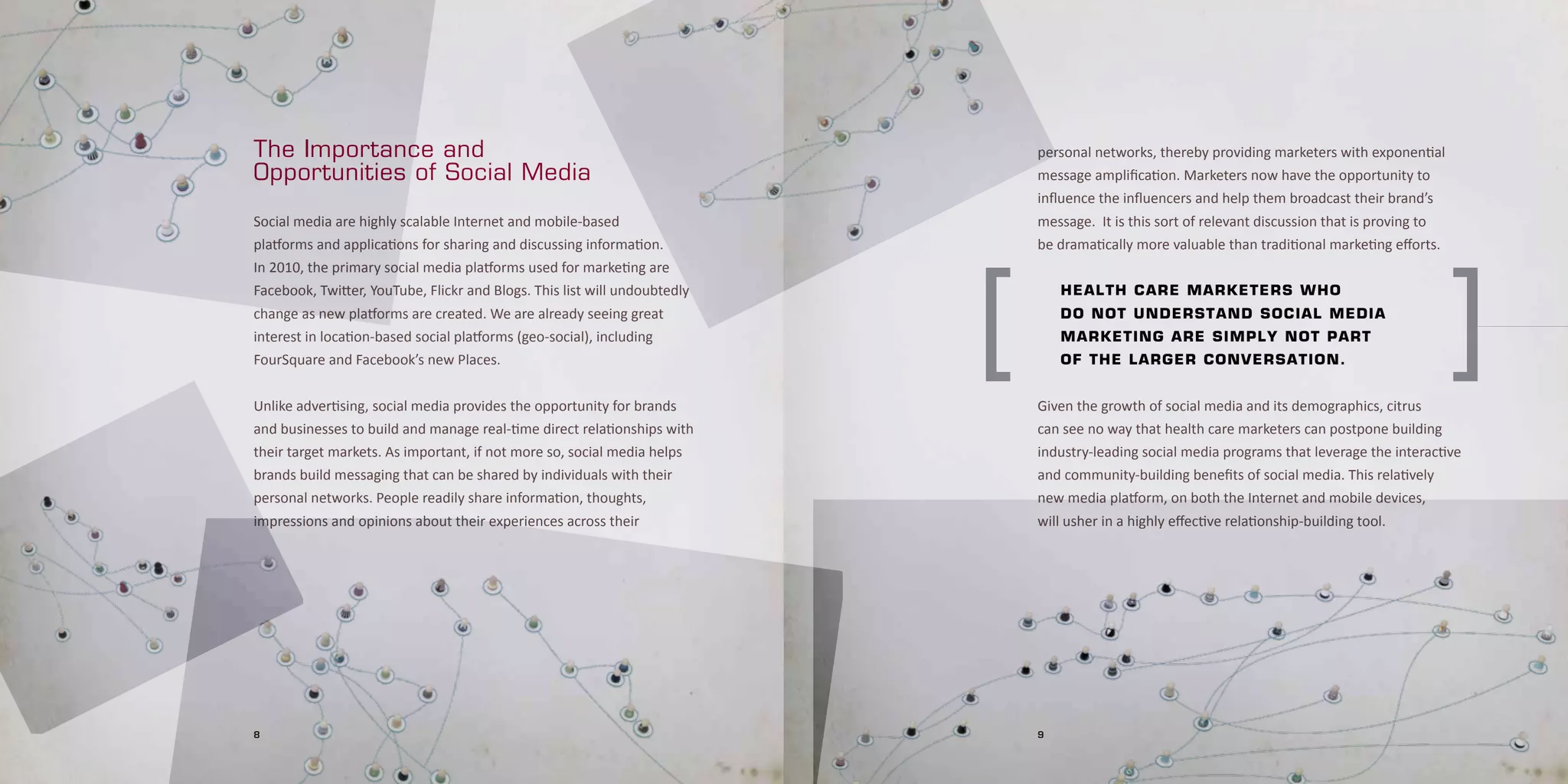 The Importance and                                                             personal networks, thereby providing marketers with exponential
Opportunities of Social Media                                                  message amplification. Marketers now have the opportunity to
                                                                               influence the influencers and help them broadcast their brand’s
Social media are highly scalable Internet and mobile-based                     message. It is this sort of relevant discussion that is proving to
platforms and applications for sharing and discussing information.             be dramatically more valuable than traditional marketing efforts.




                                                                           [                                                                        ]
In 2010, the primary social media platforms used for marketing are
Facebook, Twitter, YouTube, Flickr and Blogs. This list will undoubtedly       	   H e a l t H 	 c a r e	 m a r k e t e r s	w H o	 	
change as new platforms are created. We are already seeing great               	   d o 	 n o t	 u n d e r s t a n d	 s o c i al	media	 	
interest in location-based social platforms (geo-social), including            	   m a r k e t i n g	 a r e	 s i m p l y 	n o t	 part	 	
FourSquare and Facebook’s new Places.                                          	   o f 	t H e 	 l a r g e r	c o n v e r s a t ion.


Unlike advertising, social media provides the opportunity for brands           Given the growth of social media and its demographics, citrus
and businesses to build and manage real-time direct relationships with         can see no way that health care marketers can postpone building
their target markets. As important, if not more so, social media helps         industry-leading social media programs that leverage the interactive
brands build messaging that can be shared by individuals with their            and community-building benefits of social media. This relatively
personal networks. People readily share information, thoughts,                 new media platform, on both the Internet and mobile devices,
impressions and opinions about their experiences across their                  will usher in a highly effective relationship-building tool.




8                                                                              9
 