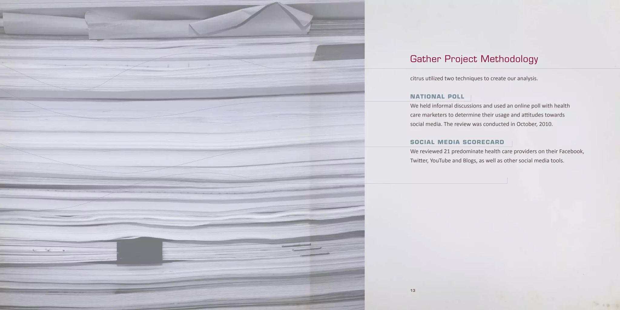 Gather Project Methodology

citrus utilized two techniques to create our analysis.


N a t i o Na l P o l l
We held informal discussions and used an online poll with health
care marketers to determine their usage and attitudes towards
social media. The review was conducted in October, 2010.


Social Media Scorecard
We reviewed 21 predominate health care providers on their Facebook,
Twitter, YouTube and Blogs, as well as other social media tools.




13
 