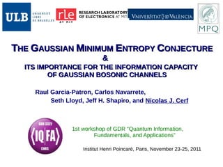 TTHEHE GGAUSSIANAUSSIAN MMINIMUMINIMUM EENTROPYNTROPY CCONJECTUREONJECTURE
&&
ITS IMPORTANCE FOR THE INFORMATION CAPACITYITS IMPORTANCE FOR THE INFORMATION CAPACITY
OF GAUSSIAN BOSONIC CHANNELSOF GAUSSIAN BOSONIC CHANNELS
Institut Henri Poincaré, Paris, November 23-25, 2011
Raul Garcia-Patron, Carlos Navarrete,
Seth Lloyd, Jeff H. Shapiro, and Nicolas J. Cerf
1st workshop of GDR “Quantum Information,
Fundamentals, and Applications”
 