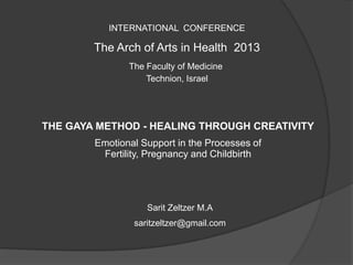 INTERNATIONAL CONFERENCE

        The Arch of Arts in Health 2013
               The Faculty of Medicine
                   Technion, Israel




THE GAYA METHOD - HEALING THROUGH CREATIVITY
        Emotional Support in the Processes of
         Fertility, Pregnancy and Childbirth




                   Sarit Zeltzer M.A
                saritzeltzer@gmail.com
 