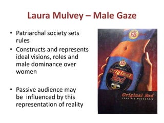 Laura Mulvey – Male Gaze 
• Patriarchal society sets 
rules 
• Constructs and represents 
ideal visions, roles and 
male dominance over 
women 
• Passive audience may 
be influenced by this 
representation of reality 
 