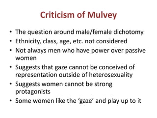 Criticism of Mulvey 
• The question around male/female dichotomy 
• Ethnicity, class, age, etc. not considered 
• Not always men who have power over passive 
women 
• Suggests that gaze cannot be conceived of 
representation outside of heterosexuality 
• Suggests women cannot be strong 
protagonists 
• Some women like the ‘gaze’ and play up to it 
 