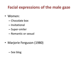 Facial expressions of the male gaze 
• Women: 
– Chocolate box 
– Invitational 
– Super-smiler 
– Romantic or sexual 
• Marjorie Ferguson (1980) 
– See blog 
 