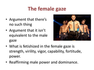 The female gaze 
• Argument that there’s 
no such thing 
• Argument that it isn’t 
equivalent to the male 
gaze 
• What is fetishized in the female gaze is 
strength, virility, vigor, capability, fortitude, 
power. 
• Reaffirming male power and dominance. 
 