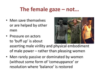 The female gaze – not… 
• Men save themselves 
or are helped by other 
men 
• Pressure on actors 
to ‘buff up’ is about 
asserting male virility and physical embodiment 
of male power – rather than pleasing women 
• Men rarely passive or dominated by women 
(without some form of ‘comeuppance’ or 
resolution where ‘balance’ is restored 
 
