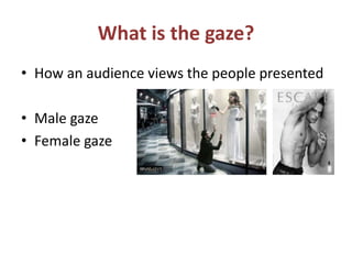 What is the gaze? 
• How an audience views the people presented 
• Male gaze 
• Female gaze 
 