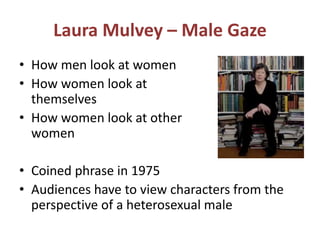 Laura Mulvey – Male Gaze 
• How men look at women 
• How women look at 
themselves 
• How women look at other 
women 
• Coined phrase in 1975 
• Audiences have to view characters from the 
perspective of a heterosexual male 
 