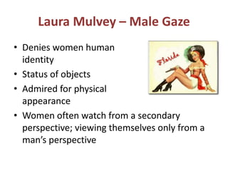 Laura Mulvey – Male Gaze 
• Denies women human 
identity 
• Status of objects 
• Admired for physical 
appearance 
• Women often watch from a secondary 
perspective; viewing themselves only from a 
man’s perspective 
 